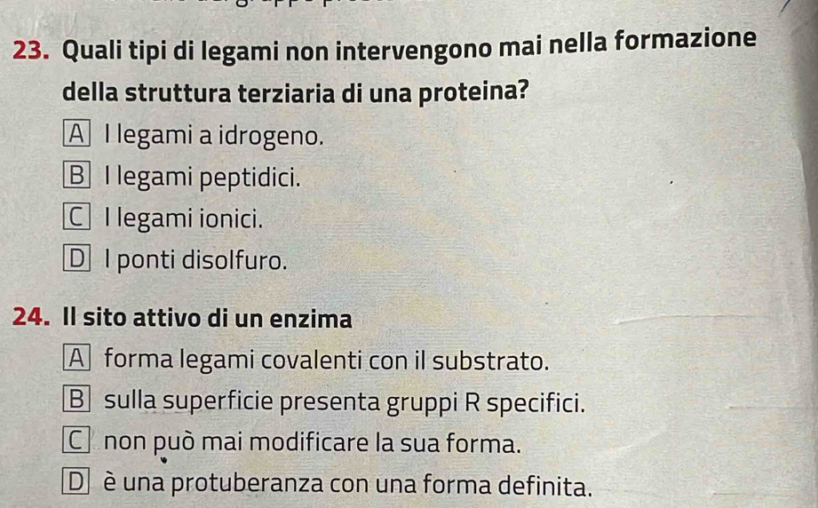 Quali tipi di legami non intervengono mai nella formazione
della struttura terziaria di una proteina?
A I legami a idrogeno.
B I legami peptidici.
C I legami ionici.
D I ponti disolfuro.
24. Il sito attivo di un enzima
A forma legami covalenti con il substrato.
B sulla superficie presenta gruppi R specifici.
C non può mai modificare la sua forma.
D è una protuberanza con una forma definita.