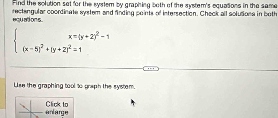 Find the solution set for the system by graphing both of the system's equations in the same 
rectangular coordinate system and finding points of intersection. Check all solutions in both 
equations.
beginarrayl x=(y+2)^2-1 (x-5)^2+(y+2)^2=1endarray.
Use the graphing tool to graph the system. 
Click to 
enlarge