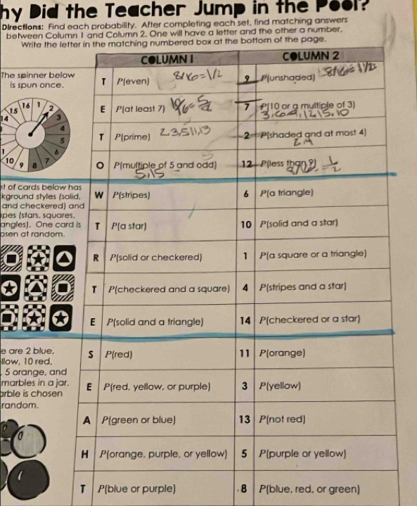 hy Did the Teacher Jump in the Pool? 
Directions: Find each probability. After completing each set, find matching answers 
between Column 1 and Column 2. One will have a letter and the other a number. 
W 
The sp 
is sp
1
15
14
1
10
9
t of c 
kgrou 
and c 
pes (s 
angles 
osen a 
e are 
llow,
5 ora 
marb 
arble i 
rand 
T P(blue or purple) 8 P(blue, red, or green)