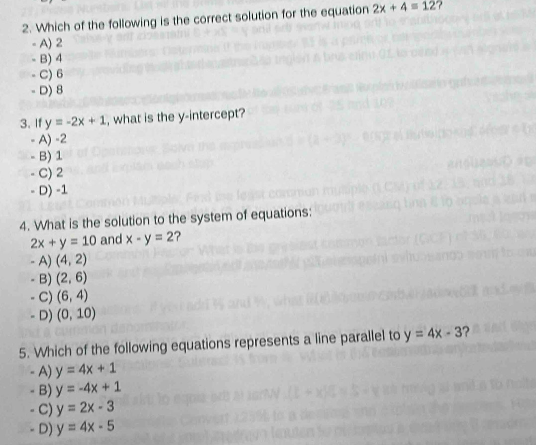 Which of the following is the correct solution for the equation 2x+4=12 ?
A) 2
u B) 4
C) 6
- D) 8
3. If y=-2x+1 , what is the y-intercept?
- A) -2
- B) 1
C) 2
- D) -1
4. What is the solution to the system of equations:
2x+y=10 and x-y=2 ?
- A) (4,2)
- B) (2,6)
- C) (6,4)
- D) (0,10)
5. Which of the following equations represents a line parallel to y=4x-3 ?
- A) y=4x+1
- B) y=-4x+1
C) y=2x-3
D) y=4x-5