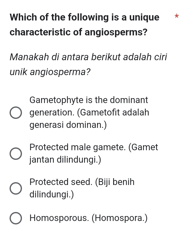 Which of the following is a unique *
characteristic of angiosperms?
Manakah di antara berikut adalah ciri
unik angiosperma?
Gametophyte is the dominant
generation. (Gametofit adalah
generasi dominan.)
Protected male gamete. (Gamet
jantan dilindungi.)
Protected seed. (Biji benih
dilindungi.)
Homosporous. (Homospora.)