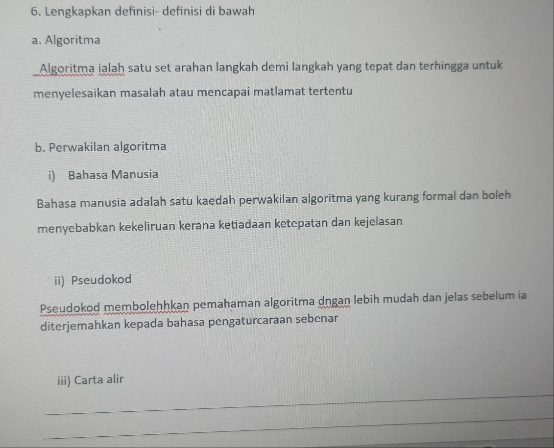 Lengkapkan definisi- definisi di bawah 
a. Algoritma 
Algoritma ialaḥ satu set arahan langkah demi langkah yang tepat dan terhingga untuk 
menyelesaikan masalah atau mencapai matlamat tertentu 
b. Perwakilan algoritma 
i) Bahasa Manusia 
Bahasa manusia adalah satu kaedah perwakilan algoritma yang kurang formal dan boleh 
menyebabkan kekeliruan kerana ketiadaan ketepatan dan kejelasan 
ii) Pseudokod 
Pseudokod membolehhkan pemahaman algoritma dngaṇ lebih mudah dan jelas sebelum ia 
diterjemahkan kepada bahasa pengaturcaraan sebenar 
_ 
iii) Carta alir 
_ 
_ 
_