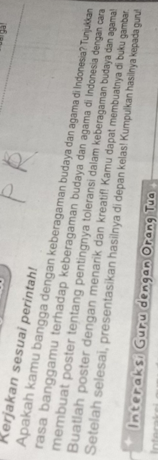 Kerjakan sesuai perintah! 
Apakah kamu bangga dengan keberagaman budaya dan agama di Indonesia? Tunjukkan 
rasa banggamu terhadap keberagaman budaya dan agama di Indonesia dengan cara 
membuat poster tentang pentingnya toleransi dalam keberagaman budaya dan agama! 
Buatlah poster dengan menarik dan kreatif! Kamu dapat membuatnya di buku gambar. 
Setelah selesai, presentasikan hasilnya di depan kelas! Kumpulkan hasilnya kepada guru! 
Interaksi Guru dengan Orang Tua 
t