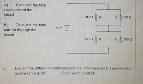 Calculate the total
resistance of the
circuit. 
b) Calculate the total
current through the 
circuit.
c) Explain the difference between potential difference (P.D.) and electro-
motive force (EMF). (Total word count 50)