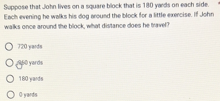 Suppose that John lives on a square block that is 180 yards on each side.
Each evening he walks his dog around the block for a little exercise. If John
walks once around the block, what distance does he travel?
720 yards
860 yards
180 yards
O yards