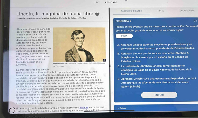 LEE RESPONDE
Lincoln, la máquina de lucha libre TAREAS PENDIENTES NOTAS VOCABULARIO
Creando con ones en Estudios Sociales: Historia de Estados Unidos I
PREGUNTA 2 2 /
Abraham Lincoln es conocidoPiensa en los eventos que se muestran a continuación. De acuerd
por diversas cosas: por habercon el artículo, ¿cuál de ellos ocurrió en primer lugar?
crecido en una cabaña de
madera, por haber sido elPISTA
decimosexto presidente de
Estados Unidos, por haber
abolido la esclavitud y.
obviamente, por su barba y sA. Abraham Lincoln ganó las elecciones presidenciales y se
característico sombrero de convirtió en el decimosexto presidente de Estados Unidos.
copa. Pero, a pesar de todo
eso, lo que menos se conoceB. Abraham Lincoln perdió ante su oponente, Stephen A.
de Lincoln es que fue unDouglas, en la carrera por un escaño en el Senado de
luchador estelar en su
juventud. del Congreso  Abraham Lincoln Crédito de im Estados Unidos.
C. La destreza de Abraham Lincoln como luchador le
La gran destreza que Lincoln
tenia para la lucha libre salió a la luz por primera vez en 1858, cuando Lucha Libre. consiguió un lugar en el Salón Nacional de la Fama de la
buscaba representar a Illinois en el Senado de Estados Unidos. Como
candidato, Lincoln sostuvo siete debates con su oponente Stephen A.
Douglas. Debido a que en aquella época no existía la televisión ni la radio, D. Abraham Lincoln tuvo una escaramuza legendaria con Jack
Lincoln y Douglas recorrieron cada uno de los siete distritos congresionales Armstrong a las afueras de una tienda local de Nuevo
de Illinois para debatir ante el mayor número de personas posible. Los
candidatos argüían sobre el problema político más mortificante de la época: Salem (Illinois).
la esclavitud y cómo debía manejarse en los territorios estadounidenses que
se transformaban en nuevos estados. Lincoln consideraba que el Gobierno
federal tenía que tomar medidas para contener la expansión de la esclavitud: ENVIAR
mientras que Douglas creía que el asunto debía dejarse en manos de los
votantes de cada nuevo estado.
2 Sin embargo, en los debates también hubo momentos joviales entre los dos  Extras
contrincantes, como cuando Douglas admitió que Lincoln había sido un