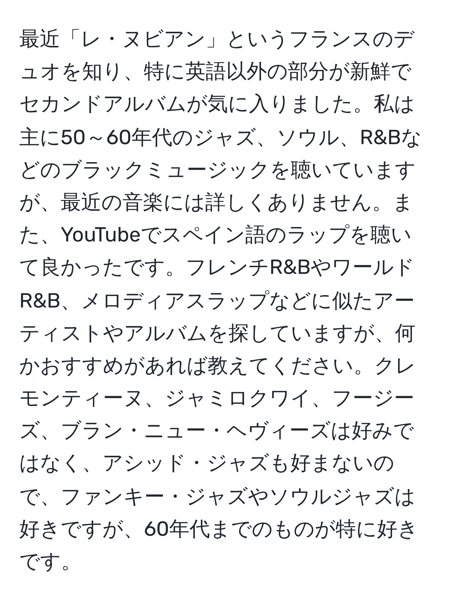 最近「レ・ヌビアン」というフランスのデュオを知り、特に英語以外の部分が新鮮でセカンドアルバムが気に入りました。私は主に50～60年代のジャズ、ソウル、R&Bなどのブラックミュージックを聴いていますが、最近の音楽には詳しくありません。また、YouTubeでスペイン語のラップを聴いて良かったです。フレンチR&BやワールドR&B、メロディアスラップなどに似たアーティストやアルバムを探していますが、何かおすすめがあれば教えてください。クレモンティーヌ、ジャミロクワイ、フージーズ、ブラン・ニュー・ヘヴィーズは好みではなく、アシッド・ジャズも好まないので、ファンキー・ジャズやソウルジャズは好きですが、60年代までのものが特に好きです。