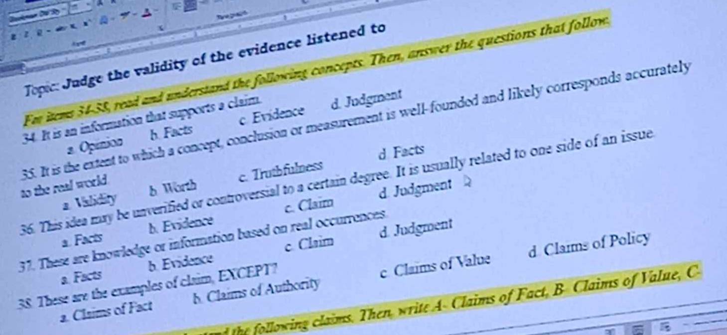 Topic: Judge the validity of the evidence listened to
Fm items 34-58, read and understand the following concepts. Then, answer the questions that follows
34. It is an information that supports a claim.
35. It is the extent to which a concept, conclusion or measurement is well-founded and likely corresponds accurately
s Opinion a h. Facts c. Evidence d. Judgment
d Facts
36. This idea may be unverified or controversial to a certain degree. It is usually related to one side of an issue
a Validity b Worth c. Trutbfulness
to the real world.
d. Judgment
a. Facts b. Evidence c. Claim
37. These are knowledge or information based on real occurrences.
d Claims of Policy
a. Facts b. Evidence c. Claim d. Judgment
38. These are the examples of claim, EXCEPT?
a. Claims of Fact h. Claims of Authority c. Claims of Value
the following claims. Then, write A- Claims of Fact, B Claims of Value, C