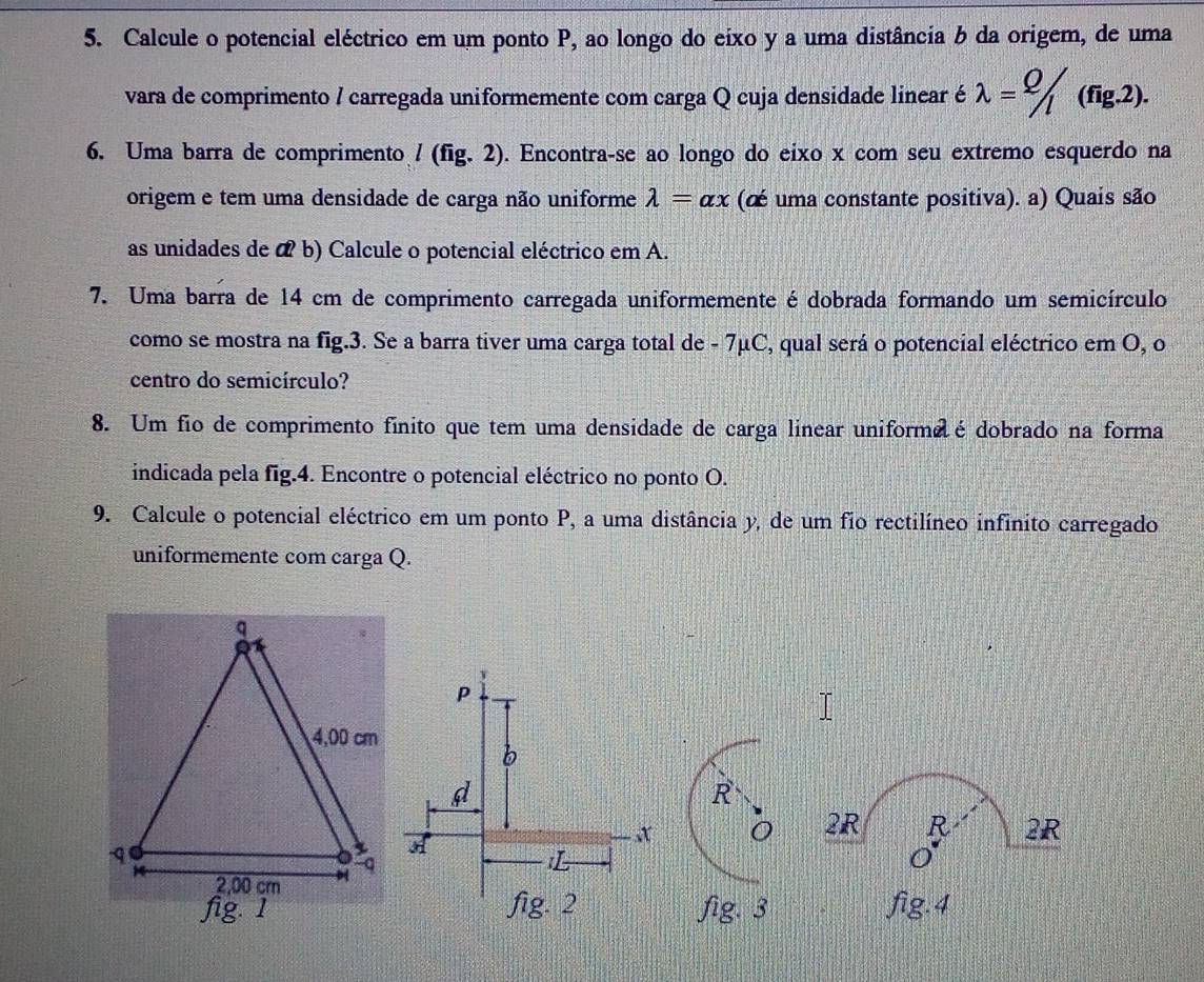 Calcule o potencial eléctrico em um ponto P, ao longo do eixo y a uma distância b da origem, de uma 
vara de comprimento / carregada uniformemente com carga Q cuja densidade linear é lambda = Q/l (fig.2). 
6. Uma barra de comprimento l(fig.2) ). Encontra-se ao longo do eixo x com seu extremo esquerdo na 
origem e tem uma densidade de carga não uniforme lambda =alpha x (cé uma constante positiva). a) Quais são 
as unidades de α b) Calcule o potencial eléctrico em A. 
7. Uma barra de 14 cm de comprimento carregada uniformemente é dobrada formando um semicírculo 
como se mostra na fig.3. Se a barra tiver uma carga total de - 7μC, qual será o potencial eléctrico em O, o 
centro do semicírculo? 
8. Um fio de comprimento fínito que tem uma densidade de carga linear uniforme é dobrado na forma 
indicada pela fig.4. Encontre o potencial eléctrico no ponto O. 
9. Calcule o potencial eléctrico em um ponto P, a uma distância y, de um fio rectilíneo infinito carregado 
uniformemente com carga Q.
R
O 2R R 2R
fig. 3 fig.4