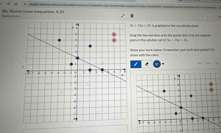 student.desmos.com/activitybuilder/instance/672d34d91c03a1004665360c/student/672e5cc78e40028961c66aa4#screentd=335fdaacd51f-478b-9aee4d.
Ms. Wynne Linear Inequalities: A.2H
Nafália Orozico
1o
8x+16y=32
is graphed on the coordinate plane.
rag the two red dots onto the purple dots that are ordered
airs in the solution set of 8x+16y>32
how your work below. Screenshot your work and upload it to
hare with the class.
l^
-2