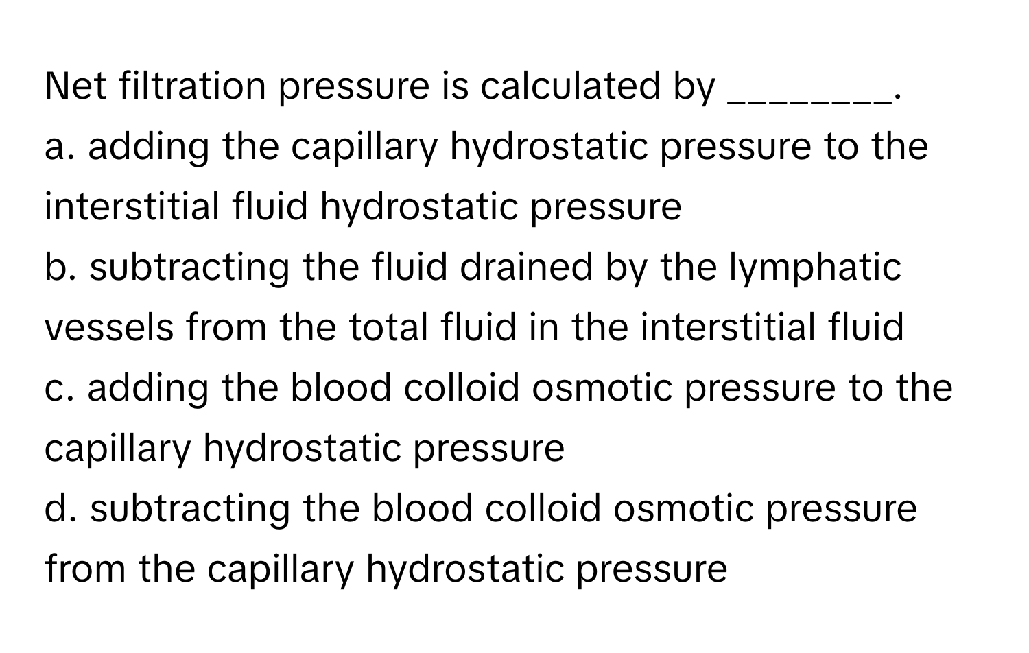 Net filtration pressure is calculated by ________.

a. adding the capillary hydrostatic pressure to the interstitial fluid hydrostatic pressure
b. subtracting the fluid drained by the lymphatic vessels from the total fluid in the interstitial fluid
c. adding the blood colloid osmotic pressure to the capillary hydrostatic pressure
d. subtracting the blood colloid osmotic pressure from the capillary hydrostatic pressure