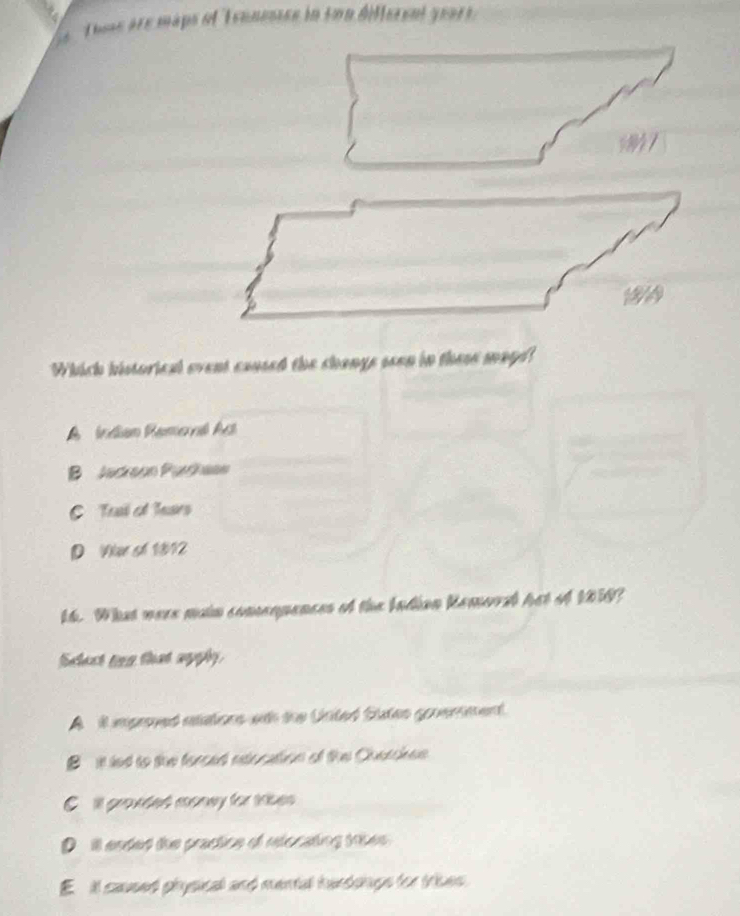 Te are maps of Tennessse in son different year 
Which historical event caused the changs seen in these mage!
A Índian Ramoral Act
B Jackeon Purhaan
C Trl of Tears
D Var sh 1812
14. What were main comenpances of the Indian Remorel het of 1050?
Sclest tinn that agphy.
A it mproved aations wth the Unted States goverment.
B it led to the ferced esocation of the Cherchee.
C ill gronded monay for tses .
D it ended the practice of relocating tke
E il caused physicall and mental hundongs for tries.