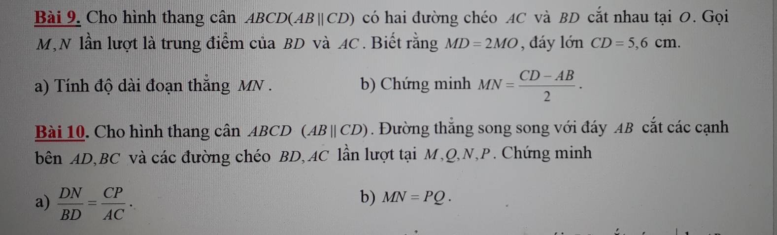 Cho hình thang cân ABCD )(ABparallel CD) có hai đường chéo AC và BD cắt nhau tại 0. Gọi
M,N lần lượt là trung điểm của BD và AC. Biết rằng MD=2MO , đáy 1onCD=5,6cm. 
a) Tính độ dài đoạn thắng MN. b) Chứng minh MN= (CD-AB)/2 . 
Bài 10. Cho hình thang cân ABCD (ABparallel CD). Đường thắng song song với đáy AB cắt các cạnh 
bên AD, BC và các đường chéo BD, AC lần lượt tại M, Q, N, P. Chứng minh 
a)  DN/BD = CP/AC . 
b) MN=PQ.