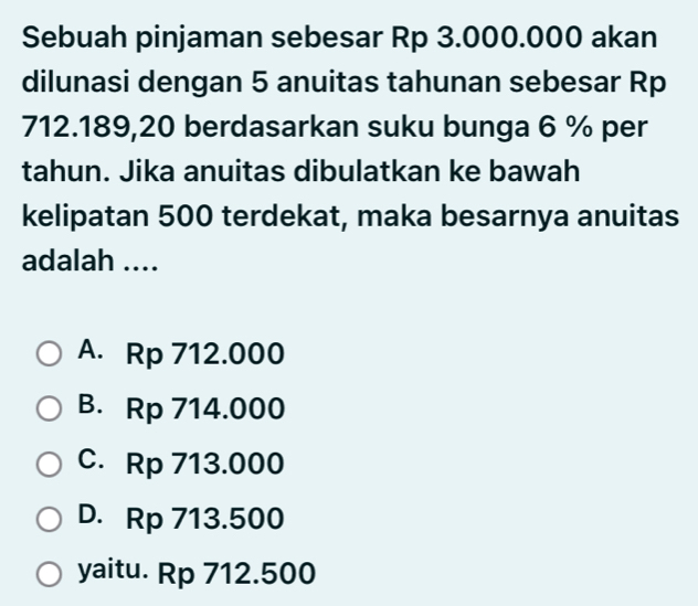 Sebuah pinjaman sebesar Rp 3.000.000 akan
dilunasi dengan 5 anuitas tahunan sebesar Rp
712.189,20 berdasarkan suku bunga 6 % per
tahun. Jika anuitas dibulatkan ke bawah
kelipatan 500 terdekat, maka besarnya anuitas
adalah ....
A. Rp 712.000
B. Rp 714.000
C. Rp 713.000
D. Rp 713.500
yaitu. Rp 712.500