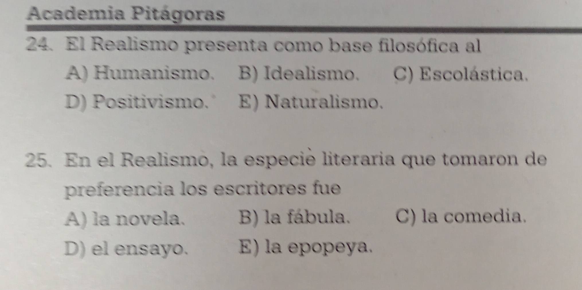 Academia Pitágoras
24. El Realismo presenta como base filosófica al
A) Humanismo. B) Idealismo. C) Escolástica.
D) Positivismo. E) Naturalismo.
25. En el Realismo, la especié literaria que tomaron de
preferencia los escritores fue
A) la novela. B) la fábula. C) la comedia.
D) el ensayo. E) la epopeya.