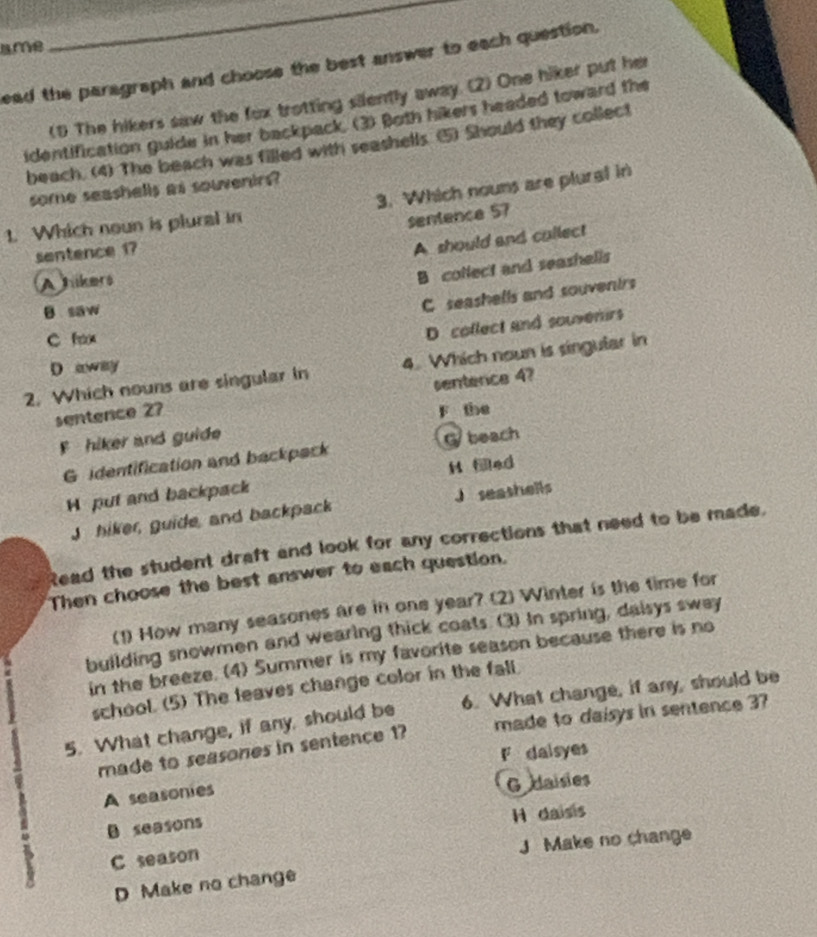 ame
_
ead the paragraph and choose the best answer to each question.
(1) The hikers saw the fox trotting silently away. (2) One hiker put her
identification guide in her backpack. (3) Both hikers headed toward the
beach. (4) The beach was filled with seashells ⑤) Should they collect
some seashalls as souvenirs?
1. Which noun is plural in 3. Which nouns are plural in
sentence 57
sentence 17
A should and collect
Ahikers
B collect and seashells
B saw
C seashells and souventrs
C fox
D. collect and souvenirs
D away
2. Which nouns are singular in 4. Which noun is singular in
sentence 2? sentence 4?
F the
F hiker and guide
G identification and backpack Gbeach
H Med
H put and backpack
Jhiker, guide, and backpack Jseashells
Read the student draft and look for any corrections that need to be made.
Then choose the best answer to each question.
(1) How many seasones are in one year? (2) Winter is the time for
building snowmen and wearing thick coats. (3) In spring, daisys swey
in the breeze. (4) Summer is my favorite season because there is no
school. (5) The leaves change color in the fall.
5. What change, if any, should be 6. What change, if any, should be
made to seasones in sentence 1? made to daisys in sentence 3?
F dalsyes
A seasonies
G daisies
B seasons H daisis
J Make no change
C season
D Make no change