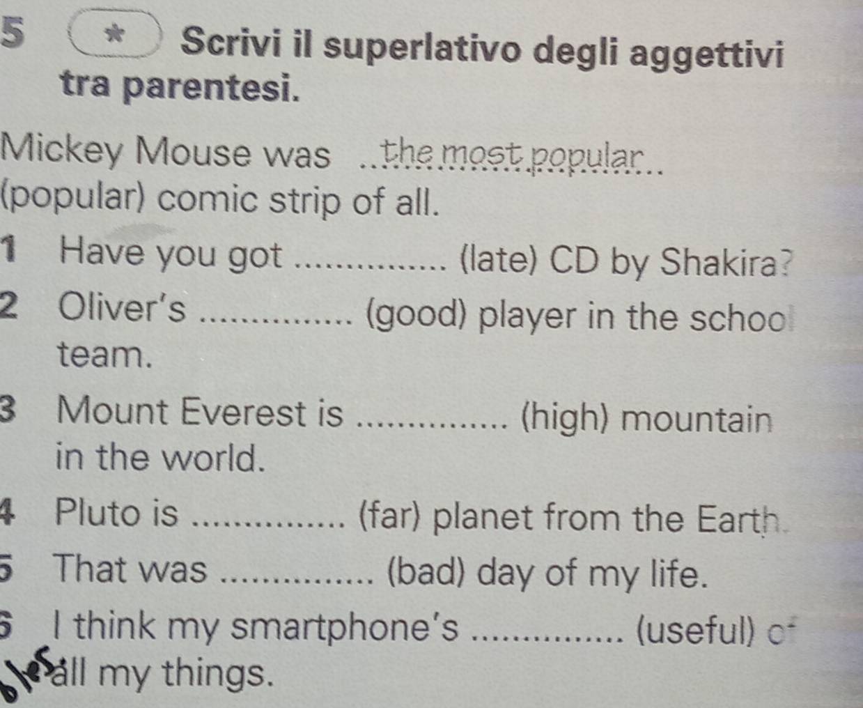 Scrivi il superlativo degli aggettivi 
tra parentesi. 
Mickey Mouse was .the most popular.. 
(popular) comic strip of all. 
1 Have you got _ (late) CD by Shakira? 
2 Oliver's _(good) player in the schoo 
team. 
3 Mount Everest is_ (high) mountain 
in the world. 
4 Pluto is _(far) planet from the Earth. 
5 That was _(bad) day of my life. 
I think my smartphone's _(useful) of 
all my things.