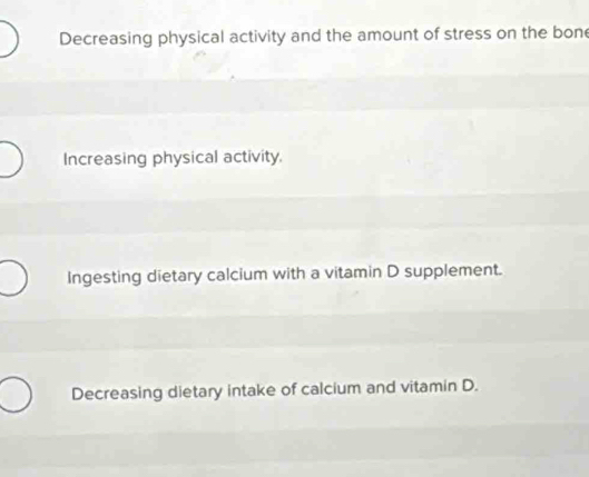 Decreasing physical activity and the amount of stress on the bone
Increasing physical activity.
Ingesting dietary calcium with a vitamin D supplement.
Decreasing dietary intake of calcium and vitamin D.