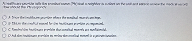 A healthcare provider tells the practical nurse (PN) that a neighbor is a client on the unit and asks to review the medical record.
How should the PN respond?
A Show the healthcare provider where the medical records are kept.
B Obtain the medical record for the healthcare provider as requested.
C Remind the healthcare provider that medical records are confidential.
D Ask the healthcare provider to review the medical record in a private location.