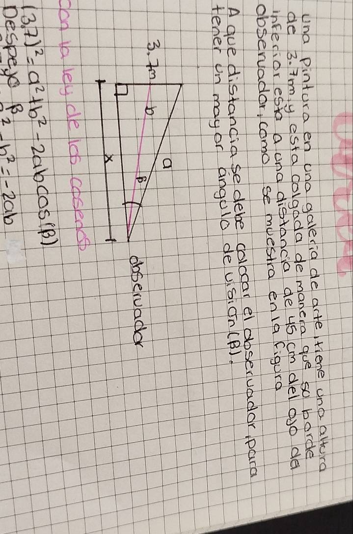 una Pintora en una galeria de arte fiene ana altora
de 3. Tmy esta colgada de manera goe so borde
inferior esta a ona distancia de 45 cm del aJo de
observador, comol se muestra en1a figura
A gue distandia se debe colcoar el dbservadar para
tener un may or angulo deusion(B)
observadar
can ia ley de licp cosenesp
(3,7)^2=a^2+b^2-2abcos B)
Despe B 2-b^2=-2ab