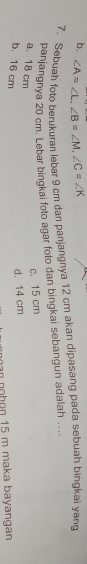 b. ∠ A=∠ L, ∠ B=∠ M, ∠ C=∠ K
7. Sebuah foto berukuran lebar 9 cm dan panjangnya 12 cm akan dipasang pada sebuah bingkai yang
panjangnya 20 cm. Lebar bingkai foto agar foto dan bingkai sebangun adalah …
c. 15 cm
a. 18 cm
b. 16 cm
d. 14 cm
n hon 15 m maka bayangan