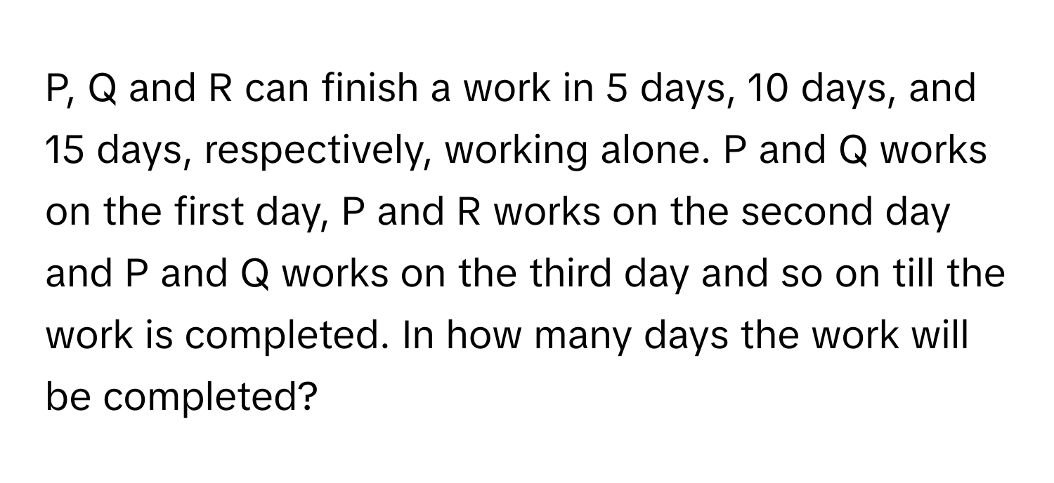 P, Q and R can finish a work in 5 days, 10 days, and 15 days, respectively, working alone. P and Q works on the first day, P and R works on the second day and P and Q works on the third day and so on till the work is completed. In how many days the work will be completed?