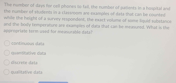 The number of days for cell phones to fail, the number of patients in a hospital and
the number of students in a classroom are examples of data that can be counted
while the height of a survey respondent, the exact volume of some liquid substance
and the body temperature are examples of data that can be measured. What is the
appropriate term used for measurable data?
continuous data
quantitative data
discrete data
qualitative data