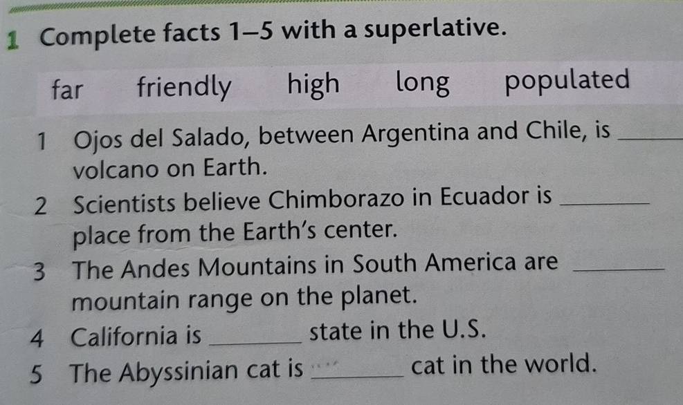 Complete facts 1-5 with a superlative.
far friendly high long populated
1 Ojos del Salado, between Argentina and Chile, is_
volcano on Earth.
2 Scientists believe Chimborazo in Ecuador is_
place from the Earth's center.
3 The Andes Mountains in South America are_
mountain range on the planet.
4 California is _state in the U.S.
5 The Abyssinian cat is _cat in the world.