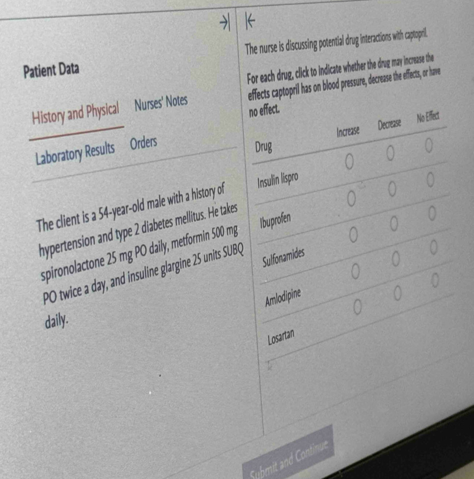 Patient Data The nurse is discussing potential drug interactions with captopril.
For each drug, click to indicate whether the drug may increase the
effects captopril has on blood pressure, decrease the effects, or have
History and Physical Nurses' Notes
no effect.
Increase Decrease No Effect
Laboratory Results Orders
Drug 0
0 0
The client is a 54-year-old male with a history of Insulin lispro
0 0
0 0
hypertension and type 2 diabetes mellitus. He takes
0
spironolactone 25 mg PO daily, metformin 500 mg Ibuprofen
Sulfonamides
0
PO twice a day, and insuline glargine 25 units SUBQ
0 0
0
Amlodipine
0
0
daily.
Losartan
Submit and Continue