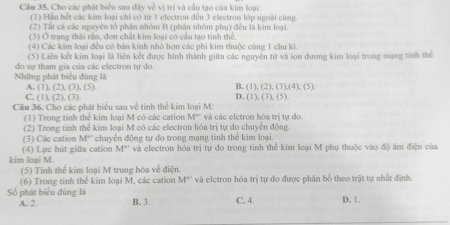 Cho các phát biểu sau đây về vị trí và cấu tạo của kim loại:
(1) Hầu hết các kim loại chỉ có từ 1 electron đến 3 electron lớp ngoài cùng.
(2) Tất cả các nguyên tố phân nhóm B (phân nhóm phụ) đều là kim loại.
(3) Ở trạng thái rắn, đơn chất kim loại có cấu tạo tinh thể.
(4) Các kim loại đều có bán kính nhỏ hơn các phi kim thuộc cùng 1 chu kì.
(5) Liên kết kim loại là liên kết được hình thành giữa các nguyên tử và ion dương kim loại trong mạng tinh thế
do sự tham gia của các electron tự do.
Những phát biểu đúng là
A. (1), (2), (3), (5). B. (1) , (2), (3),(4), (5).
C. (1), (2), (3). D. (1),(3),(5)
Câu 36. Cho các phát biểu sau về tinh thể kim loại M:
(1) Trong tinh thể kim loại M có các cation M^(n+) và các elctron hóa trị tự do.
(2) Trong tinh thể kim loại M có các electron hóa trị tự do chuyển động.
(3) Các cation M^(n+) chuyển động tự do trong mạng tinh thể kim loại.
(4) Lực hút giữa cation M^(n+) và electron hóa trị tự do trong tinh thể kim loại M phụ thuộc vào độ âm điện của
kim loại M.
(5) Tinh thể kim loại M trung hòa về điện.
(6) Trong tinh thể kim loại M, các cation M^(n+) và elctron hóa trị tự do được phân bố theo trật tự nhất định.
Số phát biểu đúng là
A. 2. B. 3. C. 4. D. 1.