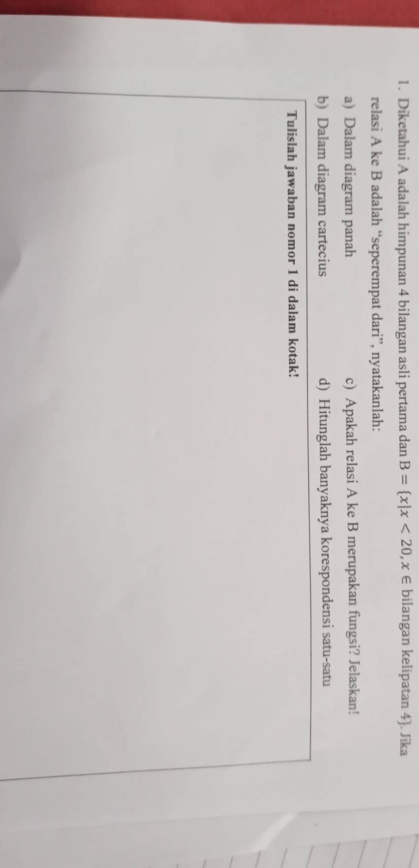 Diketahui A adalah himpunan 4 bilangan asli pertama dan B= x|x<20,x∈ bilangan kelipatan 4 . Jika 
relasi A ke B adalah “seperempat dari”, nyatakanlah: 
a) Dalam diagram panah c) Apakah relasi A ke B merupakan fungsi? Jelaskan! 
b) Dalam diagram cartecius d) Hitunglah banyaknya korespondensi satu-satu 
Tulislah jawaban nomor 1 di dalam kotak!