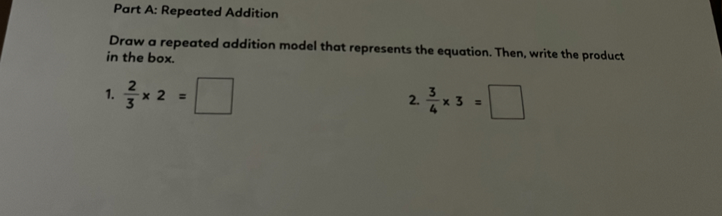 Repeated Addition 
Draw a repeated addition model that represents the equation. Then, write the product 
in the box. 
1.  2/3 * 2=□
2.  3/4 * 3=□