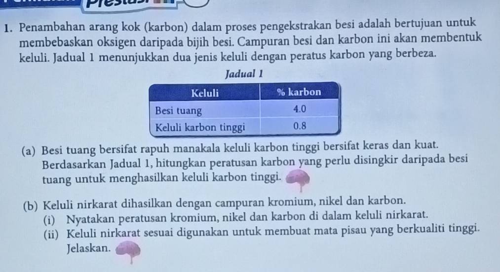 Penambahan arang kok (karbon) dalam proses pengekstrakan besi adalah bertujuan untuk 
membebaskan oksigen daripada bijih besi. Campuran besi dan karbon ini akan membentuk 
keluli. Jadual 1 menunjukkan dua jenis keluli dengan peratus karbon yang berbeza. 
Jadual 1 
(a) Besi tuang bersifat rapuh manakala keluli karbon tinggi bersifat keras dan kuat. 
Berdasarkan Jadual 1, hitungkan peratusan karbon yang perlu disingkir daripada besi 
tuang untuk menghasilkan keluli karbon tinggi. 
(b) Keluli nirkarat dihasilkan dengan campuran kromium, nikel dan karbon. 
(i) Nyatakan peratusan kromium, nikel dan karbon di dalam keluli nirkarat. 
(ii) Keluli nirkarat sesuai digunakan untuk membuat mata pisau yang berkualiti tinggi. 
Jelaskan.