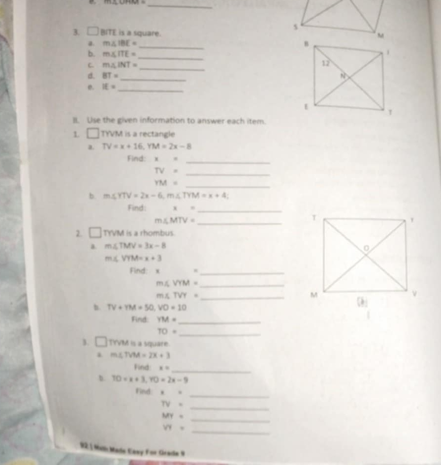 m∠ UHM= _ 
3. □ Bm is a square. 
a. m∠ IBE= _ 
b. m∠ ITE= _ 
C. m∠ INT= _ 
d. BT= _ 
e. IE= _ 
II. Use the given information to answer each item. 
L □ TYVM is a rectangle 
a. TV=x+16, YM=2x-8
Find: x= _ 
_ TV=
YM=
_ 
b. m∠ YTV=2x-6, m∠ TYM=x+4; 
Find: x= _ 
_ m∠ MTV=
2. □ TYW is a rhombus 
a. m∠ TMV=3x-8
m≤ VYM=x+3
Find: x
_ 
_ m∠ VYM=
_ m∠ TVY=
b. TV+YM=50, VO=10
Find: YM= _ 
_ TO=
3. □ Trew is a square. 
a m∠ TVM=2x+3
Find: x= _ 
b. TO=x+3, YO=2x-9
Find x= _
TV= _ 
_ MY=
_ VY=
92 1 Malí Made Cavy For Geade 9