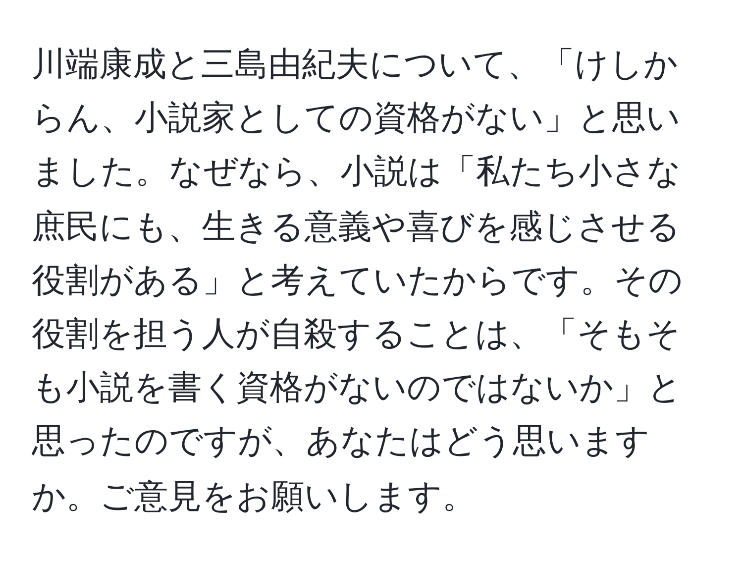 川端康成と三島由紀夫について、「けしからん、小説家としての資格がない」と思いました。なぜなら、小説は「私たち小さな庶民にも、生きる意義や喜びを感じさせる役割がある」と考えていたからです。その役割を担う人が自殺することは、「そもそも小説を書く資格がないのではないか」と思ったのですが、あなたはどう思いますか。ご意見をお願いします。