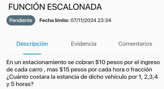 FUNCIÓN ESCALONADA 
Pendiente ) Fecha límite: 07/11/2024 23:34 
Descripción Evidencia Comentarios 
En un estacionamiento se cobran $10 pesos por el ingreso 
de cada carro , mas $15 pesos por cada hora o fracción 
¿Cuánto costara la estancia de dicho vehículo por 1, 2, 3, 4
y 5 horas?