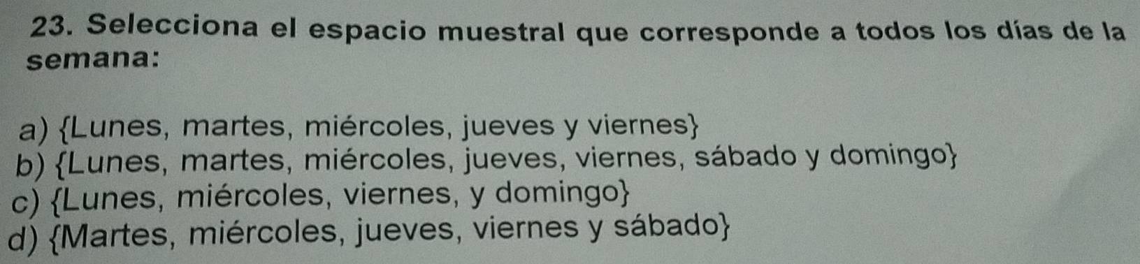 Selecciona el espacio muestral que corresponde a todos los días de la
semana:
a) Lunes, martes, miércoles, jueves y viernes
b) Lunes, martes, miércoles, jueves, viernes, sábado y domingo
c) Lunes, miércoles, viernes, y domingo
d) Martes, miércoles, jueves, viernes y sábado