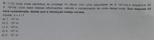 5- (1,0) Uma onda periódica se propaga no vácuo com uma velocidade de 4· 10^n n Vs e frequência de
4· 10^5Hz. Com base nessas informações, calcule o comprimento de onda dessa onda. Sua resposta só
será considerada, desde que a resolução esteja correta.
Adotar: lambda =v/f
a) 1· 10^3m
b) 2· 10^4m
c) 3· 10^5m
d) 4· 10^5m
e) 5· 10^7m