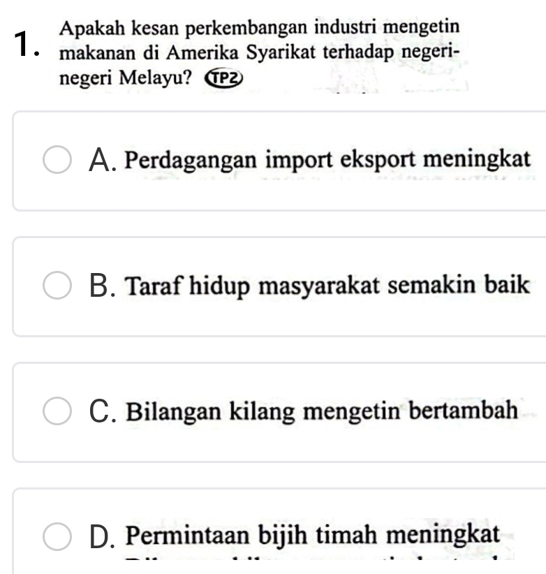 Apakah kesan perkembangan industri mengetin
1. makanan di Amerika Syarikat terhadap negeri-
negeri Melayu? TP²
A. Perdagangan import eksport meningkat
B. Taraf hidup masyarakat semakin baik
C. Bilangan kilang mengetin bertambah
D. Permintaan bijih timah meningkat