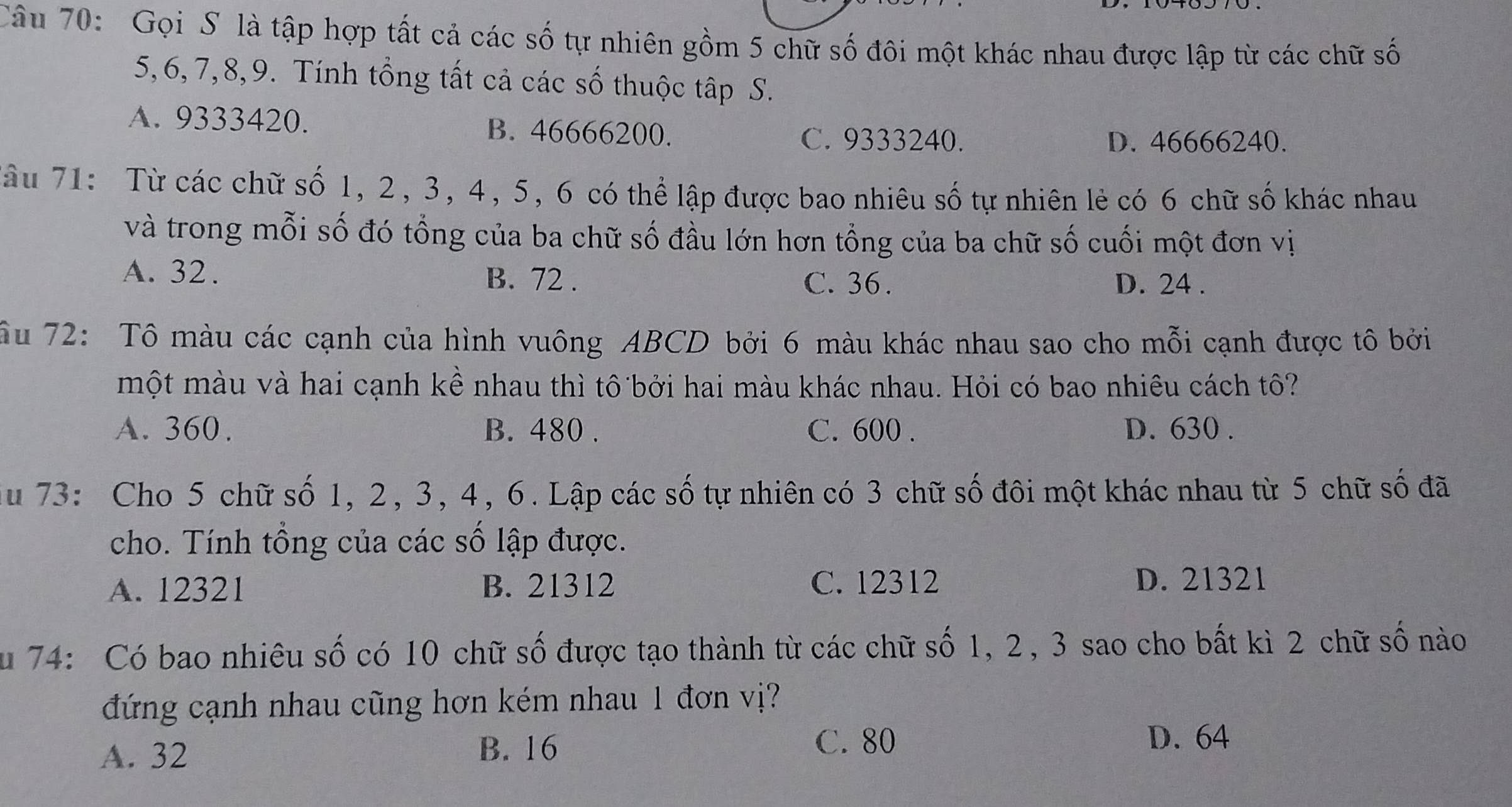 Gọi S là tập hợp tất cả các số tự nhiên gồm 5 chữ số đôi một khác nhau được lập từ các chữ số
5, 6, 7, 8, 9. Tính tổng tất cả các số thuộc tập S.
A. 9333420. B. 46666200.
C. 9333240. D. 46666240.
Tâu 71: Từ các chữ số 1, 2, 3, 4, 5, 6 có thể lập được bao nhiêu số tự nhiên lẻ có 6 chữ số khác nhau
và trong mỗi số đó tổng của ba chữ số đầu lớn hơn tổng của ba chữ số cuối một đơn vị
A. 32. B. 72.
C. 36. D. 24.
ầu 72: Tô màu các cạnh của hình vuông ABCD bởi 6 màu khác nhau sao cho mỗi cạnh được tô bởi
một màu và hai cạnh kề nhau thì tô bởi hai màu khác nhau. Hỏi có bao nhiêu cách tô?
A. 360. B. 480. C. 600. D. 630.
du 73: Cho 5 chữ số 1, 2, 3, 4, 6. Lập các số tự nhiên có 3 chữ số đôi một khác nhau từ 5 chữ số đã
cho. Tính tổng của các số lập được.
A. 12321 B. 21312 C. 12312 D. 21321
Su 74: Có bao nhiêu số có 10 chữ số được tạo thành từ các chữ số 1, 2, 3 sao cho bất kì 2 chữ số nào
đứng cạnh nhau cũng hơn kém nhau 1 đơn vị?
C. 80
A. 32 B. 16 D. 64