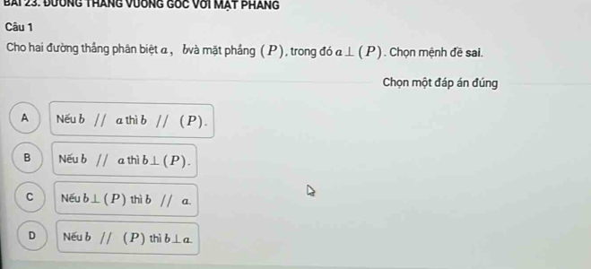 đường tháng vương gốc với mạt pháng
Câu 1
Cho hai đường thắng phân biệt α, bà mặt phẳng (P), trong đó a⊥ (P). Chọn mệnh đề sai.
Chọn một đáp án đúng
A Nếu b//athib// (P ).
B Nếu bparallel a th b⊥ (P).
C Nếu b⊥ (P) thib// a
D Nếu bparallel (P) thì b⊥ a