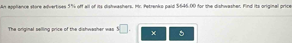 An appliance store advertises 5% off all of its dishwashers, Mr. Petrenko paid $646.00 for the dishwasher. Find its original price 
The original selling price of the dishwasher was s□. ×