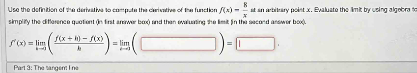 Use the definition of the derivative to compute the derivative of the function f(x)= 8/x  at an arbitrary point x. Evaluate the limit by using algebra to 
simplify the difference quotient (in first answer box) and then evaluating the limit (in the second answer box).
f'(x)=limlimits _hto 0( (f(x+h)-f(x))/h )=limlimits _hto 0(□ )=□ ·
Part 3: The tangent line