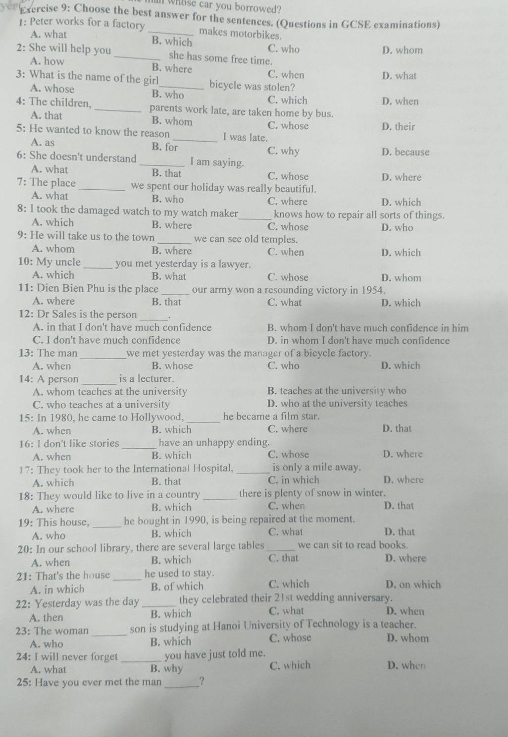 whose car you borrowed?
Exercise 9: Choose the best answer for the sentences. (Questions in GCSE examinations)
1: Peter works for a factory_ makes motorbikes.
A. what
B. which C. who
D. whom
2: She will help you _she has some free time.
A. how
B. where C. when D. what
3: What is the name of the girl_ bicycle was stolen?
A. whose B. who
C. which D. when
4: The children, _parents work late, are taken home by bus.
A. that B. whom C. whose
D. their
5: He wanted to know the reason _I was late.
A. as B. for C. why D. because
6: She doesn't understand _I am saying.
A. what B. that C. whose D. where
7: The place _we spent our holiday was really beautiful.
A. what B. who C. where D. which
8: I took the damaged watch to my watch maker_ knows how to repair all sorts of things.
A. which B. where C. whose D. who
9: He will take us to the town_ we can see old temples.
A. whom B. where C. when D. which
10: My uncle _you met yesterday is a lawyer.
A. which B. what C. whose D. whom
11: Dien Bien Phu is the place _our army won a resounding victory in 1954.
A. where B. that C. what D. which
_
12: Dr Sales is the person
A. in that I don't have much confidence B. whom I don't have much confidence in him
C. I don't have much confidence D. in whom I don't have much confidence
13: The man _we met yesterday was the manager of a bicycle factory.
A. when B. whose C. who D. which
14: A person _is a lecturer.
A. whom teaches at the university B. teaches at the university who
C. who teaches at a university D. who at the university teaches
15: In 1980, he came to Hollywood, _he became a film star.
A. when B. which C. where D. that
16: l don't like stories _have an unhappy ending.
A. when B. which C. whose D. where
17: They took her to the International Hospital, _is only a mile away.
A. which B. that C. in which D. where
18: They would like to live in a country _there is plenty of snow in winter.
A. where B. which C. when D. that
19: This house,_ he bought in 1990, is being repaired at the moment.
A. who B. which C. what D. that
20: In our school library, there are several large tables_ we can sit to read books.
A. when B. which C. that D. where
21: That's the house _he used to stay.
A. in which B. of which C. which D. on which
22: Yesterday was the day _they celebrated their 21st wedding anniversary.
A. then B. which
C. what D. when
23: The woman son is studying at Hanoi University of Technology is a teacher.
A. who _B. which C. whose D. whom
24: I will never forget _you have just told me.
A. what B. why C. which
D. when
25: Have you ever met the man _?