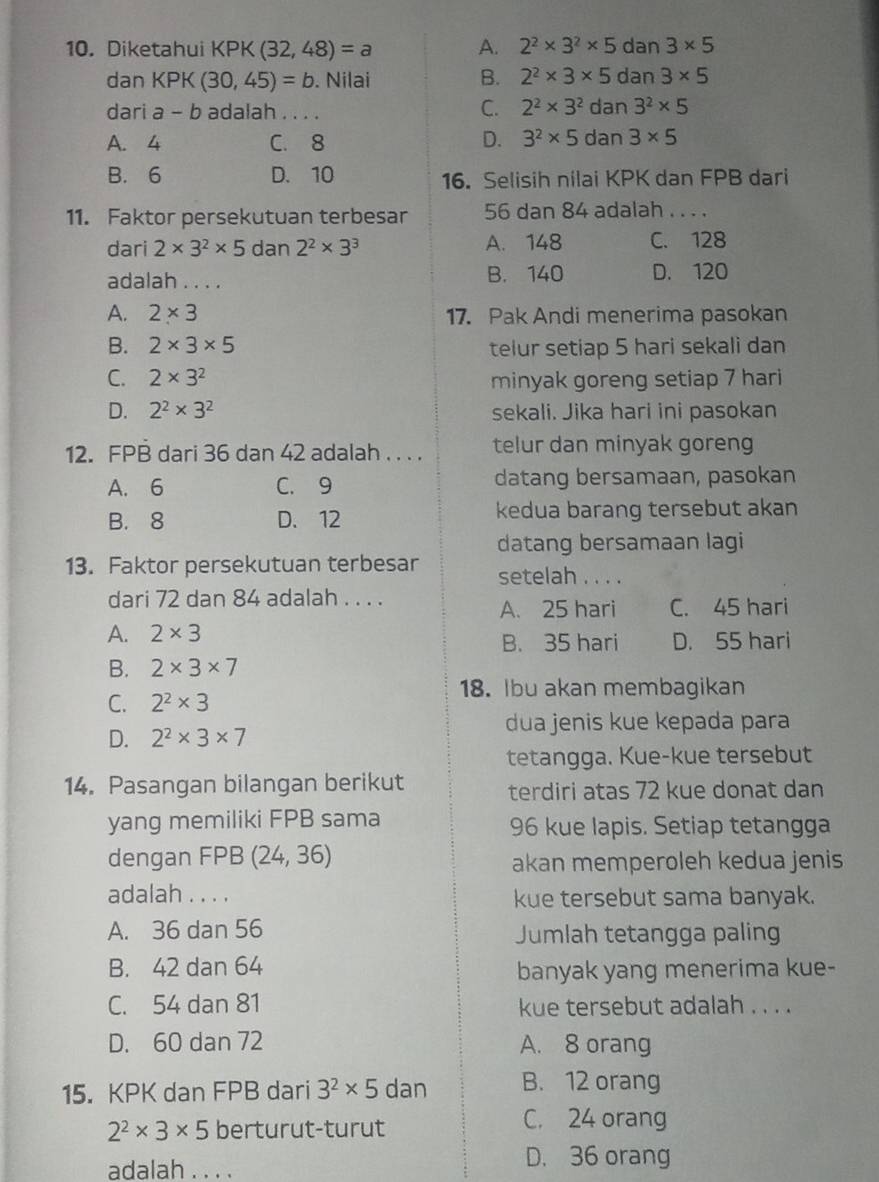 Diketahui KPK(32,48)=a A. 2^2* 3^2* 5dan3* 5
dan KPK (30,45)=b. Nilai B. 2^2* 3* 5dan3* 5
dari a-1 b adalah . . .
C. 2^2* 3^2dan3^2* 5
A. 4 C. 8 D. 3^2* 5dan3* 5
B. 6 D. 10 16. Selisih nilai KPK dan FPB dari
11. Faktor persekutuan terbesar 56 dan 84 adalah . . . .
dari 2* 3^2* 5 dan 2^2* 3^3 A. 148 C. 128
adalah . . . . B. 140 D. 120
A. 2* 3 17. Pak Andi menerima pasokan
B. 2* 3* 5 telur setiap 5 hari sekali dan
C. 2* 3^2 minyak goreng setiap 7 hari
D. 2^2* 3^2 sekali. Jika hari ini pasokan
12. FPB dari 36 dan 42 adalah . . . . telur dan minyak goreng
A. 6 C. 9 datang bersamaan, pasokan
B. 8 D. 12 kedua barang tersebut akan
datang bersamaan lagi
13. Faktor persekutuan terbesar setelah . . . .
dari 72 dan 84 adalah . . . .
A. 25 hari C. 45 hari
A. 2* 3 B. 35 hari D. 55 hari
B. 2* 3* 7
18. Ibu akan membagikan
C. 2^2* 3
dua jenis kue kepada para
D. 2^2* 3* 7
tetangga. Kue-kue tersebut
14. Pasangan bilangan berikut terdiri atas 72 kue donat dan
yang memiliki FPB sama 96 kue lapis. Setiap tetangga
dengan FPB (24,36) akan memperoleh kedua jenis
adalah . . . . kue tersebut sama banyak.
A. 36 dan 56 Jumlah tetangga paling
B. 42 dan 64 banyak yang menerima kue-
C. 54 dan 81 kue tersebut adalah . . . .
D. 60 dan 72 A. 8 orang
15. KPK dan FPB dari 3^2* 5 dan B. 12 orang
2^2* 3* 5 berturut-turut
C. 24 orang
adalah . . . . D. 36 orang