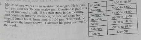 to 15:30
7. Mr. Martinez works as an Assistant Manager. He is pai
$23 per hour for 36 hour workweek. Overtime is paid at
rate of time-and-a-half. If his shift starts in the morning
and continues into the afternoon, he receives a one hour
unpaid lunch break from noon to 
will work the hours shown. Calculate his gross income f 1:00 pm. This week he
the week.