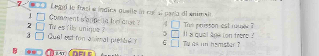 7 . Leggi le frasi e indica quelle in cuí si parla di animali. 
1 Comment s'appelle ton chat ? 4 Ton poisson est rouge ? 
2 Tu es fils unique ? 
5 l a quel âge ton frère ? 
3 Quel est ton animal préféré ? 6 Tu as un hamster ? 
8 
2-57