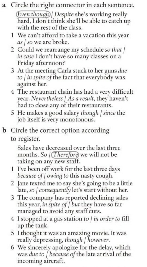 a Circle the right connector in each sentence. 
Even though | Despite she’s working really 
hard, I don’t think she’ll be able to catch up 
with the rest of the class. 
1 We can’t afford to take a vacation this year
as | so we are broke. 
2 Could we rearrange my schedule so that 
in case I don’t have so many classes on a 
Friday afternoon? 
3 At the meeting Carla stuck to her guns due 
to | in spite of the fact that everybody was 
against her. 
4 The restaurant chain has had a very difficult 
year. Nevertheless | As a result, they haven’t 
had to close any of their restaurants. 
5 He makes a good salary though | since the 
job itself is very monotonous. 
b Circle the correct option according 
to register. 
Sales have decreased over the last three
months. So | Therefore we will not be 
taking on any new staff. 
1 I’ve been off work for the last three days
because of | owing to this nasty cough. 
2 Jane texted me to say she’s going to be a little 
late, so | consequently let’s start without her. 
3 The company has reported declining sales 
this year, in spite of | but they have so far 
managed to avoid any staff cuts. 
4 I stopped at a gas station to | in order to fill 
up the tank. 
5 I thought it was an amazing movie. It was 
really depressing, though | however. 
6 We sincerely apologize for the delay, which 
was due to [ because of the late arrival of the 
incoming aircraft.