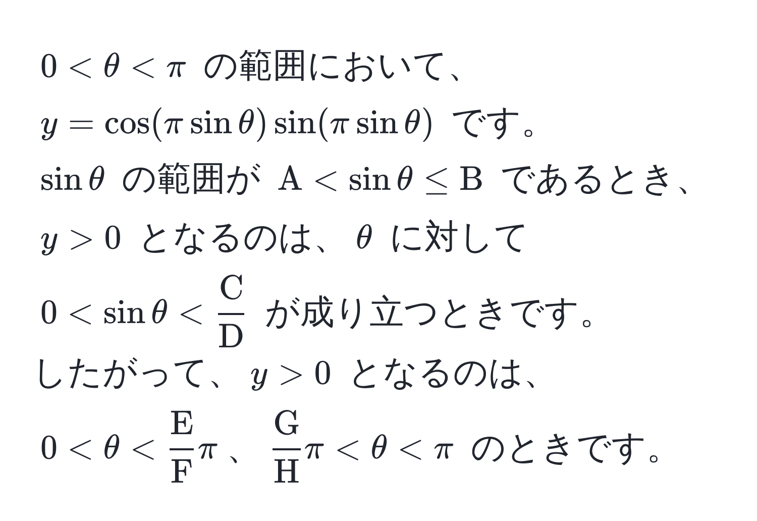 $0 < θ < π$ の範囲において、  
$y = cos(π sin θ) sin(π sin θ)$ です。  
$sin θ$ の範囲が $A < sin θ ≤ B$ であるとき、$y > 0$ となるのは、$θ$ に対して $0 < sin θ < fracCD$ が成り立つときです。  
したがって、$y > 0$ となるのは、  
$0 < θ < fracEFπ$、$fracGHπ < θ < π$ のときです。