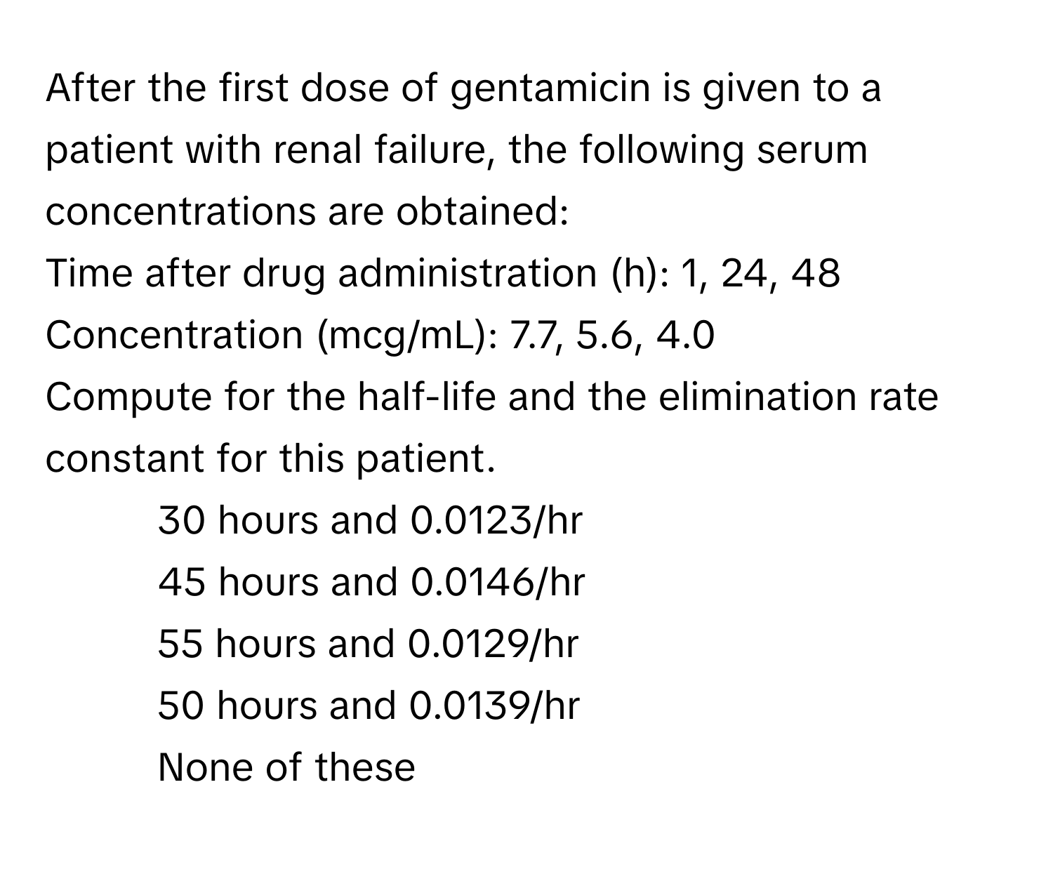 After the first dose of gentamicin is given to a patient with renal failure, the following serum concentrations are obtained:

Time after drug administration (h): 1, 24, 48
Concentration (mcg/mL): 7.7, 5.6, 4.0

Compute for the half-life and the elimination rate constant for this patient.

1) 30 hours and 0.0123/hr
2) 45 hours and 0.0146/hr
3) 55 hours and 0.0129/hr
4) 50 hours and 0.0139/hr
5) None of these